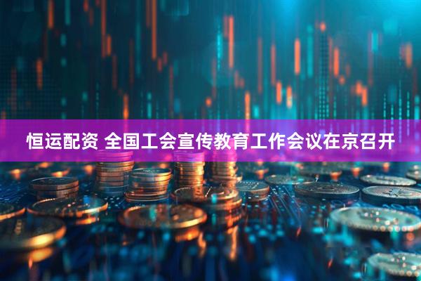 恒运配资 全国工会宣传教育工作会议在京召开