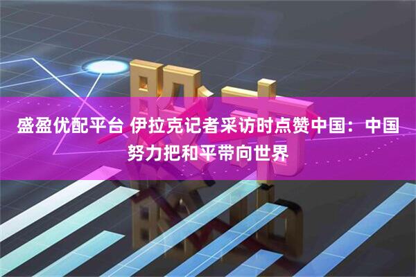 盛盈优配平台 伊拉克记者采访时点赞中国：中国努力把和平带向世界