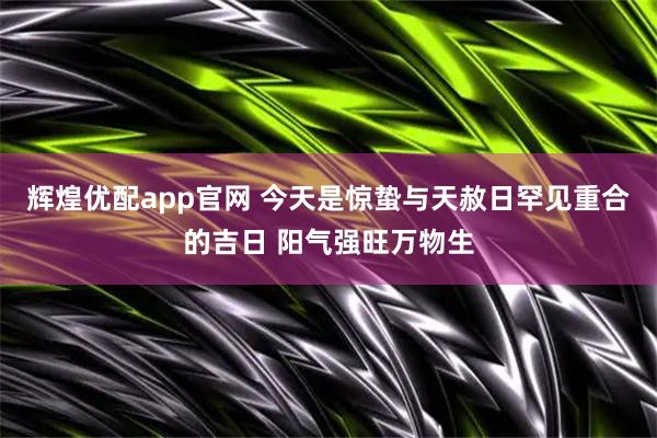 辉煌优配app官网 今天是惊蛰与天赦日罕见重合的吉日 阳气强旺万物生