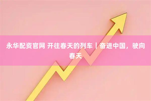 永华配资官网 开往春天的列车｜奋进中国，驶向春天