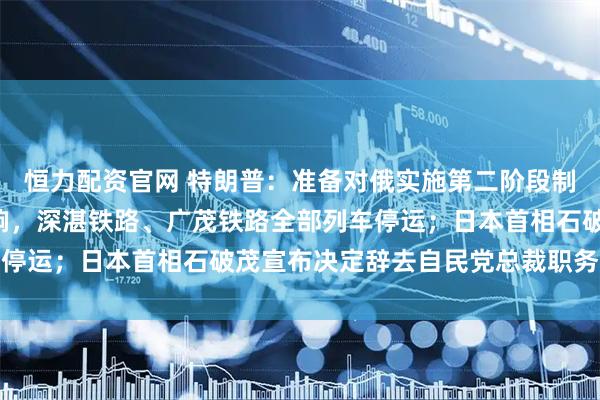 恒力配资官网 特朗普：准备对俄实施第二阶段制裁；受台风“塔巴”影响，深湛铁路、广茂铁路全部列车停运；日本首相石破茂宣布决定辞去自民党总裁职务｜早报