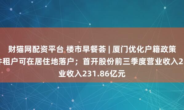 财猫网配资平台 楼市早餐荟 | 厦门优化户籍政策：符合条件租户可在居住地落户；首开股份前三季度营业收入231.86亿元