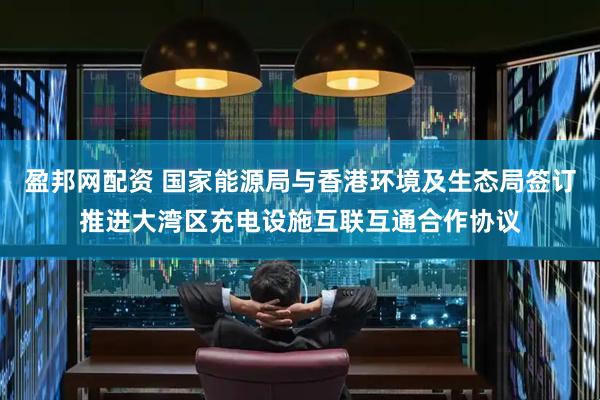 盈邦网配资 国家能源局与香港环境及生态局签订推进大湾区充电设施互联互通合作协议