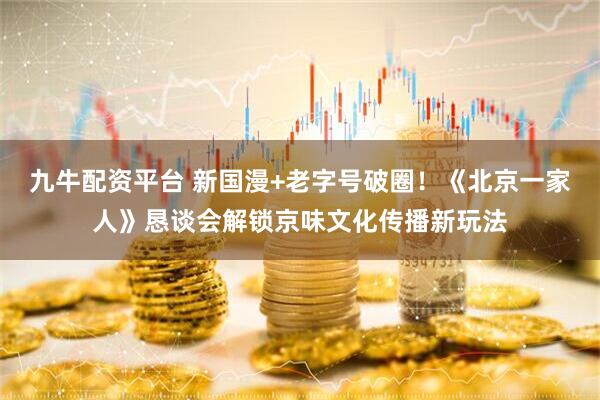 九牛配资平台 新国漫+老字号破圈！《北京一家人》恳谈会解锁京味文化传播新玩法