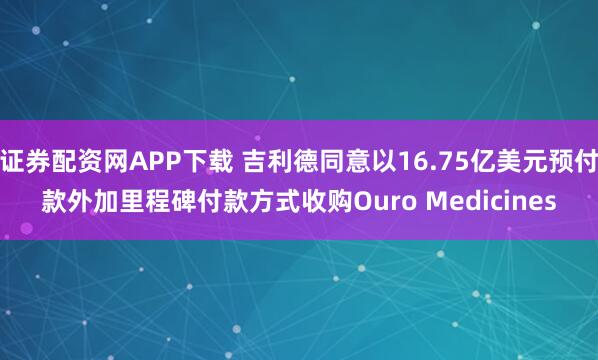 证券配资网APP下载 吉利德同意以16.75亿美元预付款外加里程碑付款方式收购Ouro Medicines